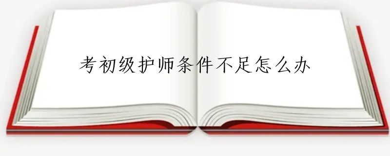 考初级护师条件不足怎么办